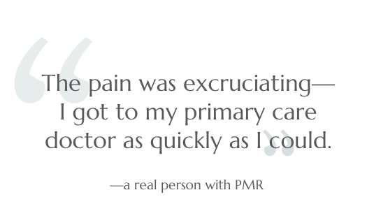 The pain was excruciating--I got to my primary care doctor as quickly as I could. --a real person with PMR